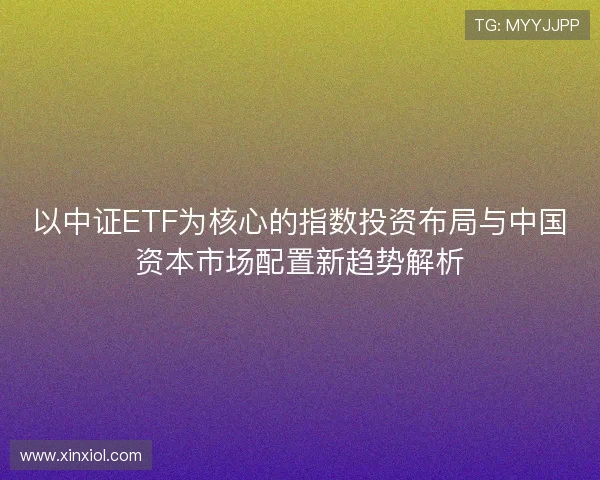 以中证ETF为核心的指数投资布局与中国资本市场配置新趋势解析 以中证ETF为核心的指数投资布局与中国资本市场配置新趋势解析