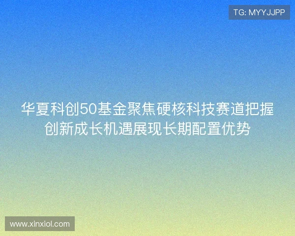 华夏科创50基金聚焦硬核科技赛道把握创新成长机遇展现长期配置优势 华夏科创50基金聚焦硬核科技赛道把握创新成长机遇展现长期配置优势